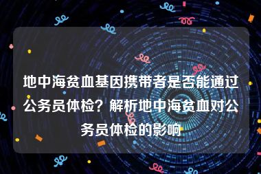 地中海贫血基因携带者是否能通过公务员体检？解析地中海贫血对公务员体检的影响