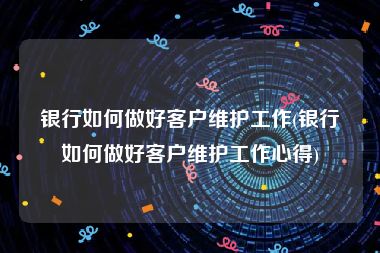 银行如何做好客户维护工作(银行如何做好客户维护工作心得)