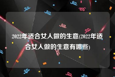 2022年适合女人做的生意(2022年适合女人做的生意有哪些)