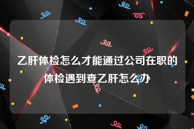 乙肝体检怎么才能通过公司在职的体检遇到查乙肝怎么办