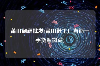 莆田潮鞋批发(莆田鞋工厂直销一手货源微商)