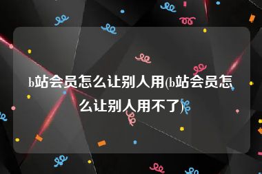 b站会员怎么让别人用(b站会员怎么让别人用不了)