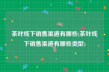 茶叶线下销售渠道有哪些(茶叶线下销售渠道有哪些类型)