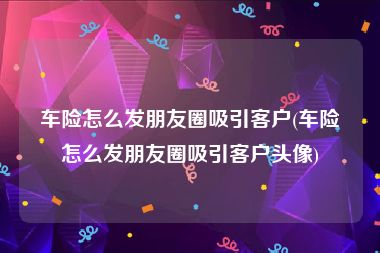 车险怎么发朋友圈吸引客户(车险怎么发朋友圈吸引客户头像)