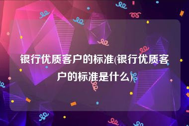 银行优质客户的标准(银行优质客户的标准是什么)