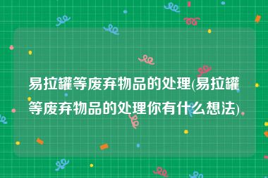 易拉罐等废弃物品的处理(易拉罐等废弃物品的处理你有什么想法)