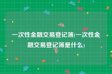 一次性金融交易登记簿(一次性金融交易登记簿是什么)