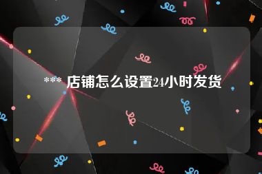  *** 店铺怎么设置24小时发货