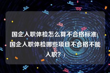 国企入职体检怎么算不合格标准(国企入职体检哪些项目不合格不能入职？)