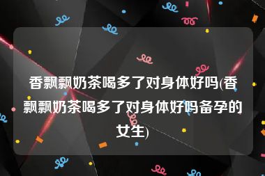 香飘飘奶茶喝多了对身体好吗(香飘飘奶茶喝多了对身体好吗备孕的女生)