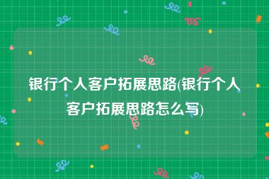 银行个人客户拓展思路(银行个人客户拓展思路怎么写)