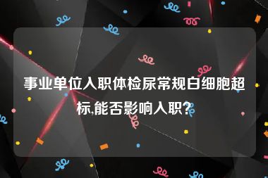 事业单位入职体检尿常规白细胞超标,能否影响入职？