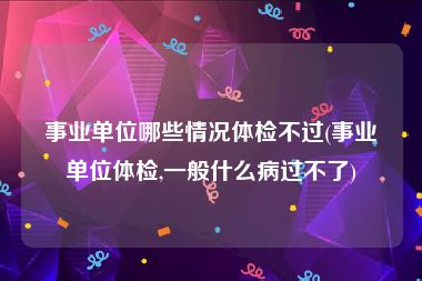 事业单位哪些情况体检不过(事业单位体检,一般什么病过不了)