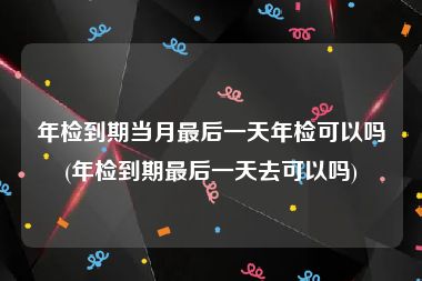 年检到期当月最后一天年检可以吗(年检到期最后一天去可以吗)