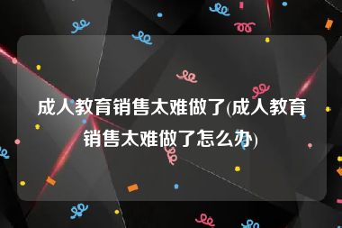 成人教育销售太难做了(成人教育销售太难做了怎么办)