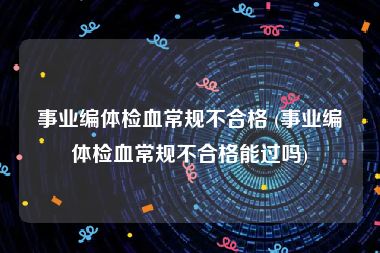 事业编体检血常规不合格 (事业编体检血常规不合格能过吗)