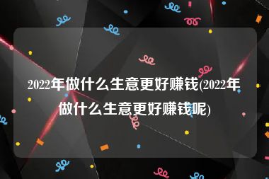 2022年做什么生意更好赚钱(2022年做什么生意更好赚钱呢)