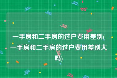 一手房和二手房的过户费用差别(一手房和二手房的过户费用差别大吗)