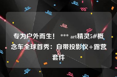 专为户外而生！ *** art精灵5#概念车全球首秀：自带投影仪+露营套件