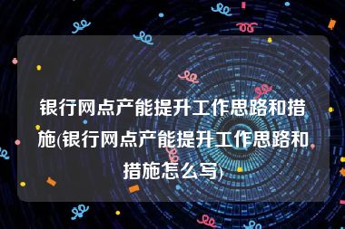 银行网点产能提升工作思路和措施(银行网点产能提升工作思路和措施怎么写)