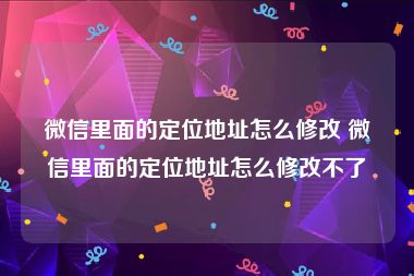 微信里面的定位地址怎么修改 微信里面的定位地址怎么修改不了