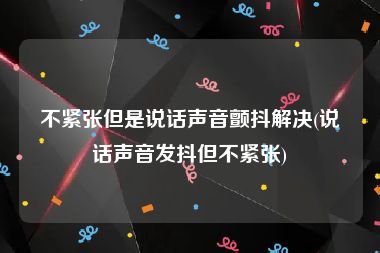 不紧张但是说话声音颤抖解决(说话声音发抖但不紧张)