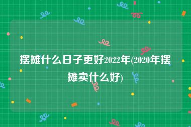 摆摊什么日子更好2022年(2020年摆摊卖什么好)