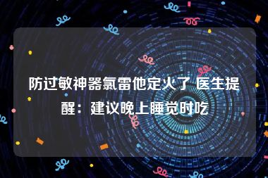 防过敏神器氯雷他定火了 医生提醒：建议晚上睡觉时吃