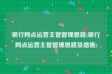 银行网点运营主管管理思路(银行网点运营主管管理思路及措施)