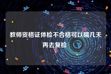 教师资格证体检不合格可以隔几天再去复检 