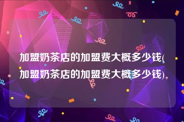 加盟奶茶店的加盟费大概多少钱(加盟奶茶店的加盟费大概多少钱)