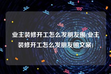 业主装修开工怎么发朋友圈(业主装修开工怎么发朋友圈文案)