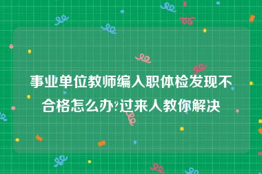 事业单位教师编入职体检发现不合格怎么办?过来人教你解决