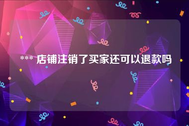  *** 店铺注销了买家还可以退款吗