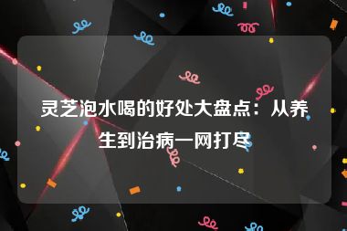 灵芝泡水喝的好处大盘点：从养生到治病一网打尽