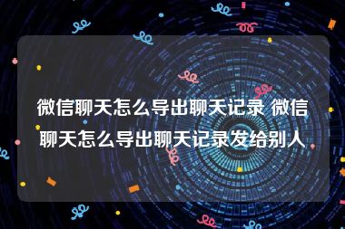 微信聊天怎么导出聊天记录 微信聊天怎么导出聊天记录发给别人