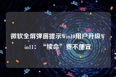 微软全屏弹窗提示Win10用户升级Win11：“续命”费不便宜