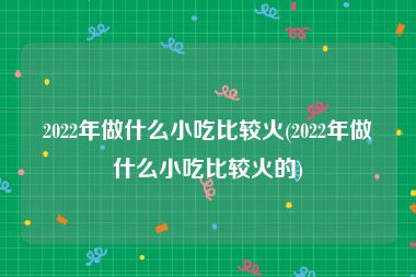 2022年做什么小吃比较火(2022年做什么小吃比较火的)