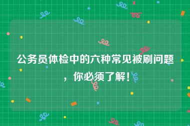 公务员体检中的六种常见被刷问题，你必须了解！