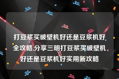 打豆浆买破壁机好还是豆浆机好全攻略,分享三明打豆浆买破壁机好还是豆浆机好实用新攻略