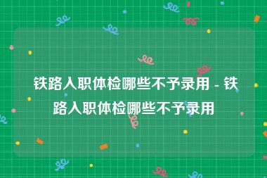  铁路入职体检哪些不予录用 - 铁路入职体检哪些不予录用