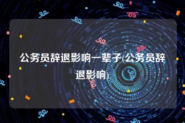 公务员辞退影响一辈子(公务员辞退影响)