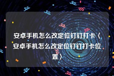 安卓手机怎么改定位钉钉打卡〈安卓手机怎么改定位钉钉打卡位置〉