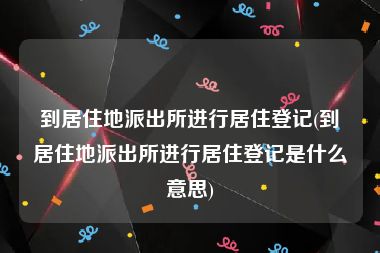 到居住地派出所进行居住登记(到居住地派出所进行居住登记是什么意思)