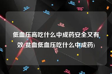 低血压高吃什么中成药安全又有效(贫血低血压吃什么中成药)