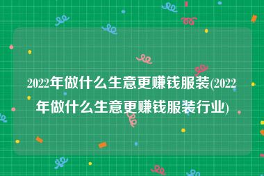 2022年做什么生意更赚钱服装(2022年做什么生意更赚钱服装行业)