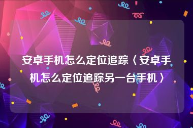 安卓手机怎么定位追踪〈安卓手机怎么定位追踪另一台手机〉