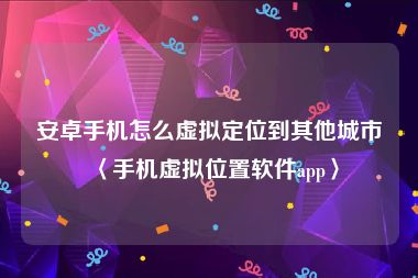 安卓手机怎么虚拟定位到其他城市〈手机虚拟位置软件app〉