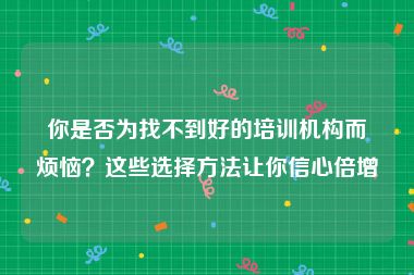 你是否为找不到好的培训机构而烦恼？这些选择方法让你信心倍增