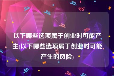 以下哪些选项属于创业时可能产生(以下哪些选项属于创业时可能产生的风险)